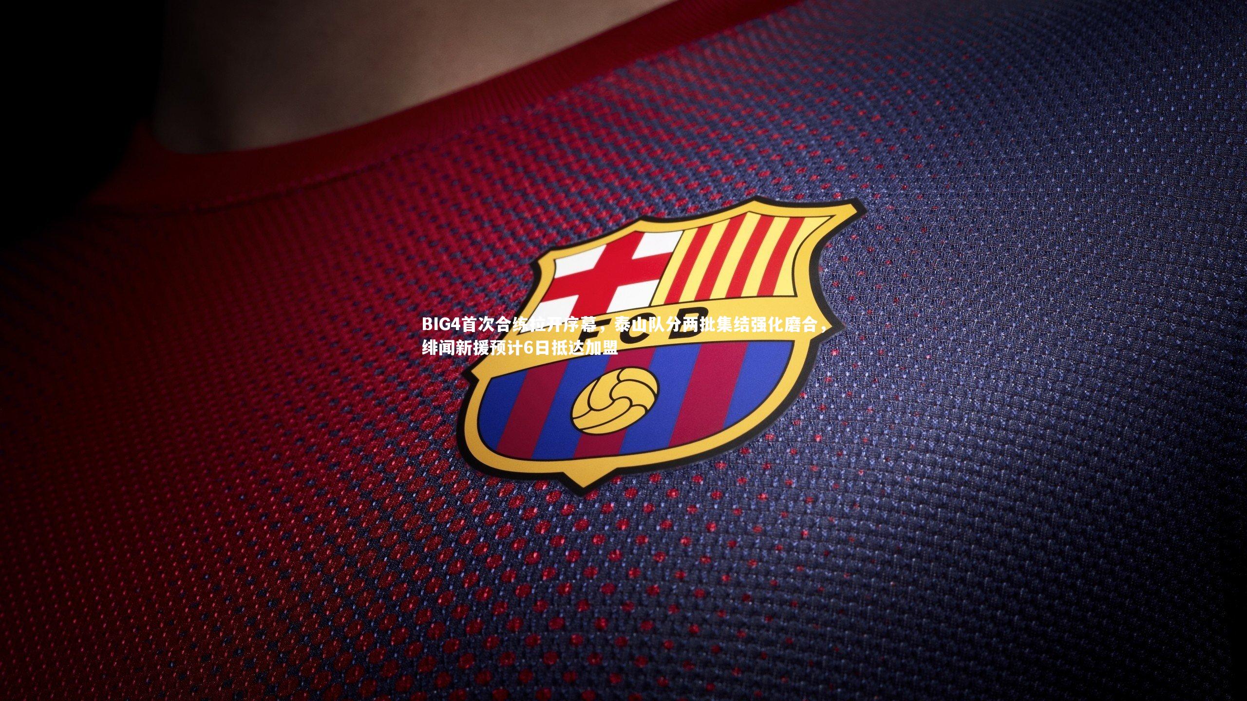 BIG4首次合练拉开序幕，泰山队分两批集结强化磨合，绯闻新援预计6日抵达加盟